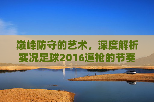 巅峰防守的艺术，深度解析实况足球2016逼抢的节奏与乐趣