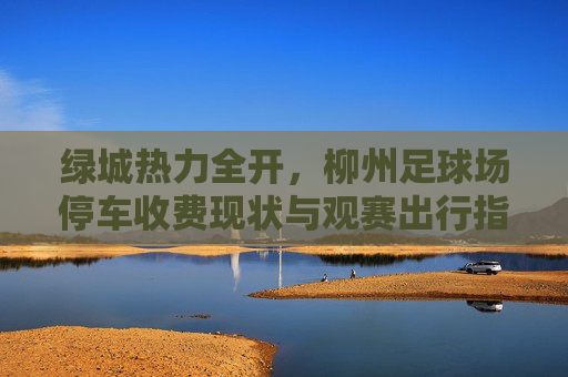 绿城热力全开，柳州足球场停车收费现状与观赛出行指南