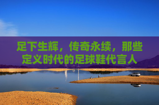 足下生辉,传奇永续,那些定义时代的足球鞋代言人