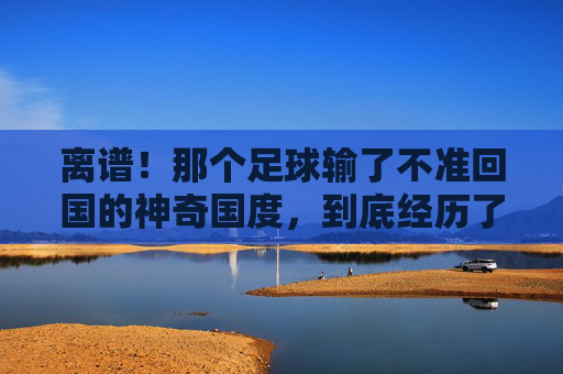 离谱！那个足球输了不准回国的神奇国度，到底经历了什么？