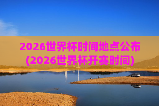 2026世界杯时间地点公布(2026世界杯开赛时间)