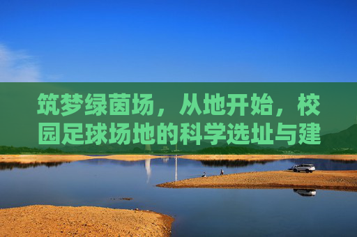 筑梦绿茵场，从地开始，校园足球场地的科学选址与建设要求