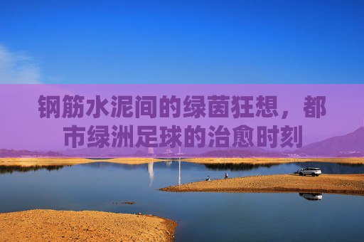 钢筋水泥间的绿茵狂想，都市绿洲足球的治愈时刻