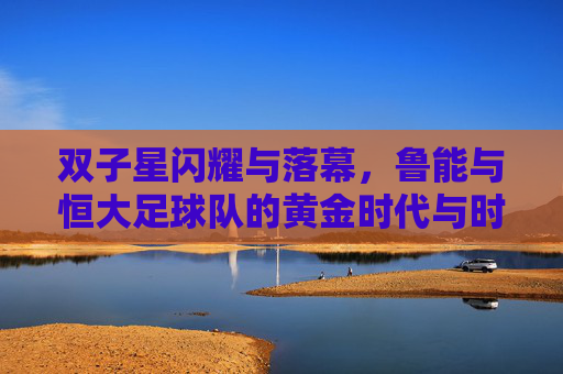 双子星闪耀与落幕,鲁能与恒大足球队的黄金时代与时代荣光