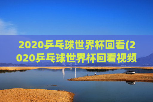 2020乒乓球世界杯回看(2020乒乓球世界杯回看视频)