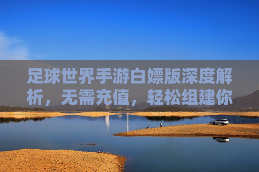 足球世界手游白嫖版深度解析,无需充值,轻松组建你的梦幻足球队
