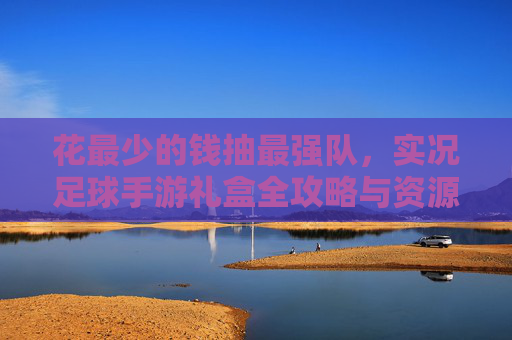 花最少的钱抽最强队，实况足球手游礼盒全攻略与资源管理技巧