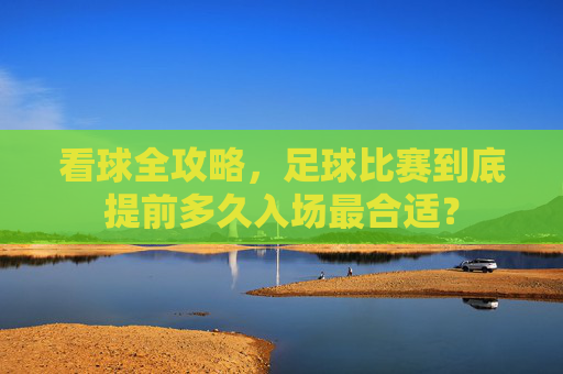 看球全攻略,足球比赛到底提前多久入场最合适?
