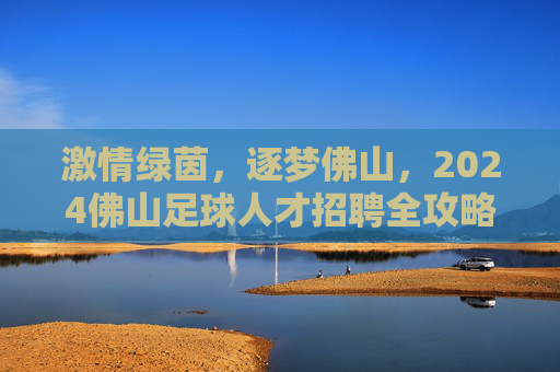 激情绿茵，逐梦佛山，2024佛山足球人才招聘全攻略