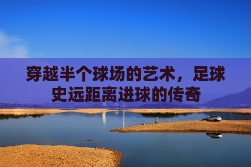 穿越半个球场的艺术,足球史远距离进球的传奇