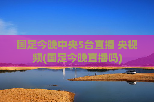 国足今晚中央5台直播 央视频(国足今晚直播吗)