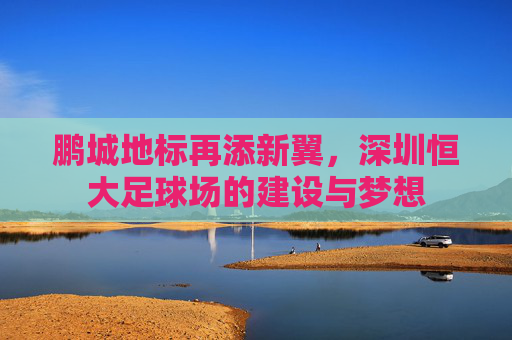 鹏城地标再添新翼，深圳恒大足球场的建设与梦想