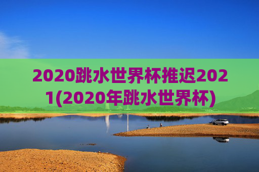 2020跳水世界杯推迟2021(2020年跳水世界杯)