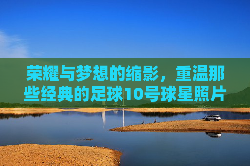 荣耀与梦想的缩影，重温那些经典的足球10号球星照片