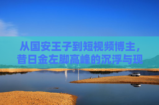 从国安王子到短视频博主,昔日金左脚高峰的沉浮与现状