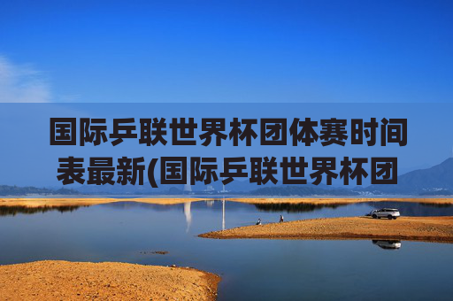 国际乒联世界杯团体赛时间表最新(国际乒联世界杯团体赛时间表最新消息)