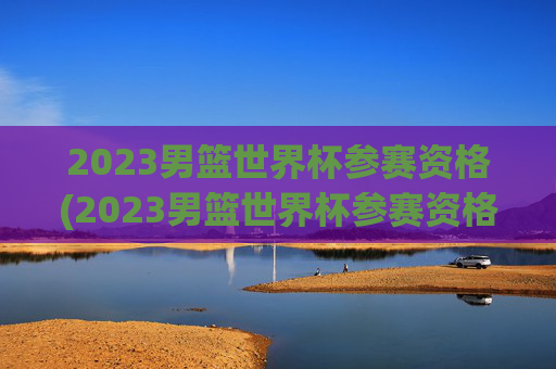 2023男篮世界杯参赛资格(2023男篮世界杯参赛资格是什么)