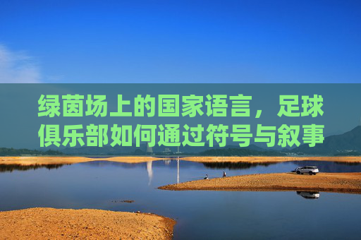 绿茵场上的国家语言,足球俱乐部如何通过符号与叙事构建身份