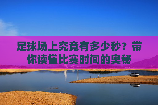 足球场上究竟有多少秒?带你读懂比赛时间的奥秘