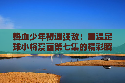 热血少年初遇强敌!重温足球小将漫画第七集的精彩瞬间