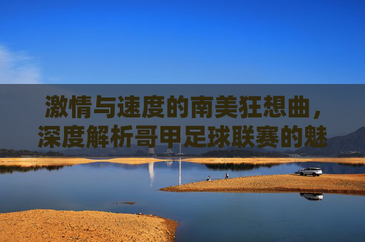 激情与速度的南美狂想曲，深度解析哥甲足球联赛的魅力