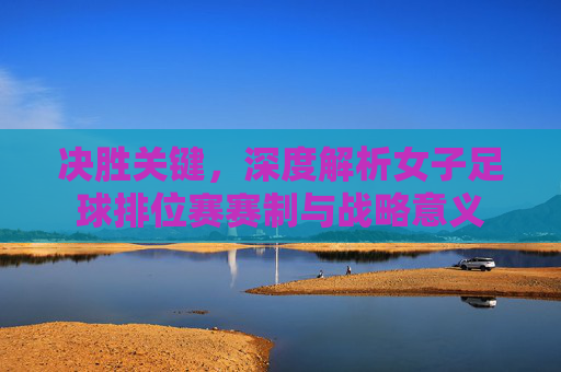 决胜关键,深度解析女子足球排位赛赛制与战略意义