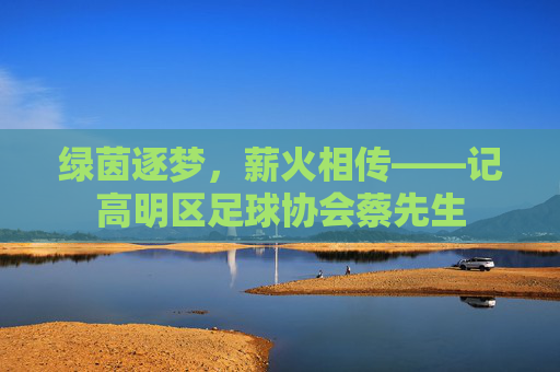 绿茵逐梦,薪火相传——记高明区足球协会蔡先生