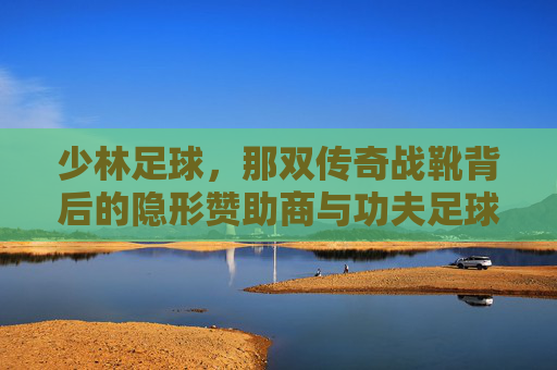 少林足球,那双传奇战靴背后的隐形赞助商与功夫足球的鞋履哲学