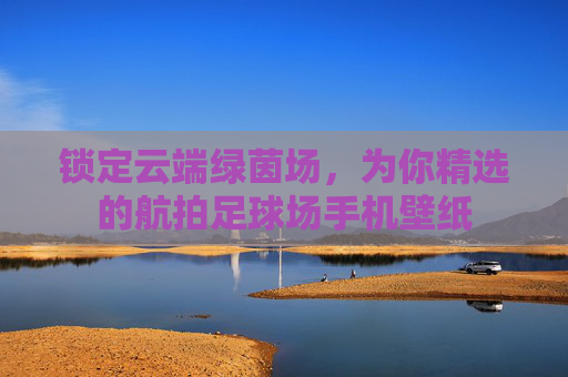 锁定云端绿茵场，为你精选的航拍足球场手机壁纸