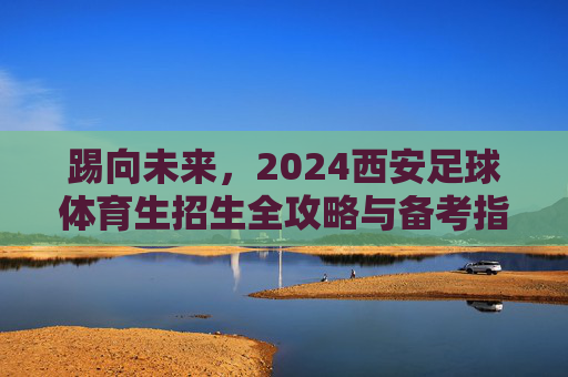 踢向未来，2024西安足球体育生招生全攻略与备考指南