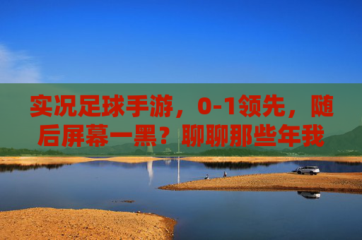实况足球手游，0-1领先，随后屏幕一黑？聊聊那些年我们遭遇的老断线噩梦