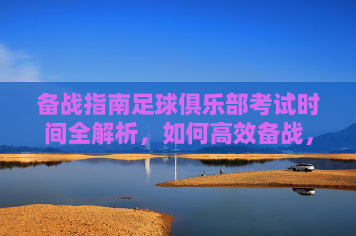 备战指南足球俱乐部考试时间全解析，如何高效备战，顺利晋级？