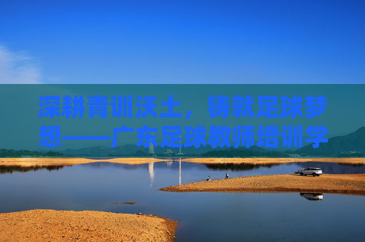 深耕青训沃土，铸就足球梦想——广东足球教师培训学校助力体教融合