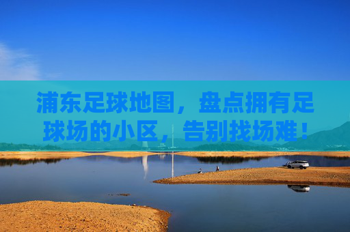 浦东足球地图,盘点拥有足球场的小区,告别找场难!