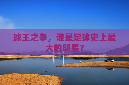 球王之争,谁是足球史上最大的明星?