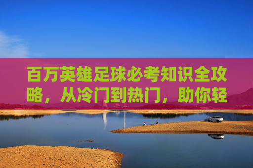 百万英雄足球必考知识全攻略,从冷门到热门,助你轻松夺冠!