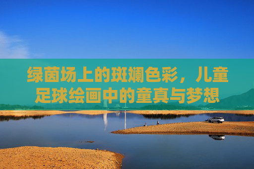 绿茵场上的斑斓色彩，儿童足球绘画中的童真与梦想