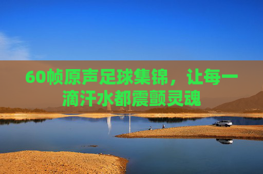 60帧原声足球集锦,让每一滴汗水都震颤灵魂