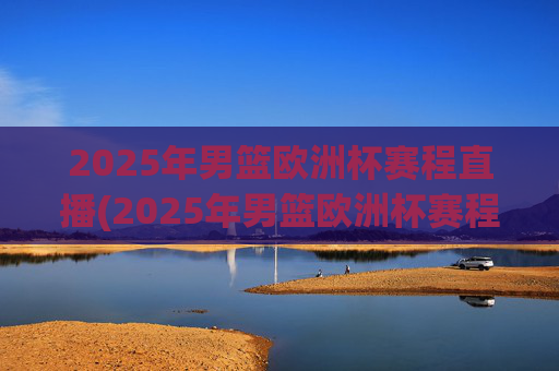 2025年男篮欧洲杯赛程直播(2025年男篮欧洲杯赛程直播视频)