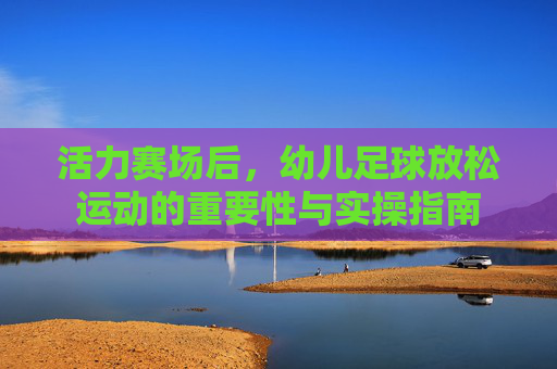 活力赛场后,幼儿足球放松运动的重要性与实操指南