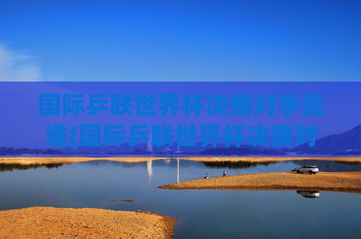 国际乒联世界杯决赛对手是谁(国际乒联世界杯决赛对手是谁啊)