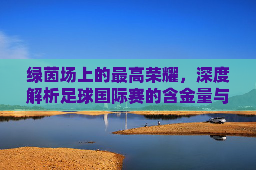 绿茵场上的最高荣耀,深度解析足球国际赛的含金量与终极意义