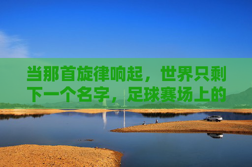 当那首旋律响起,世界只剩下一个名字,足球赛场上的国歌时刻