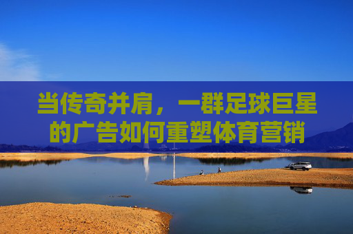 当传奇并肩,一群足球巨星的广告如何重塑体育营销