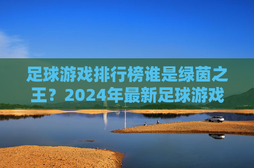 足球游戏排行榜谁是绿茵之王？2024年最新足球游戏大盘点，这几款不容错过