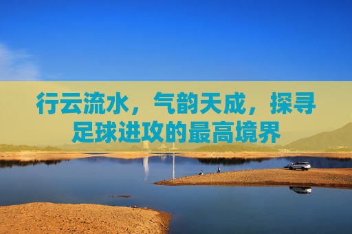 行云流水，气韵天成，探寻足球进攻的最高境界