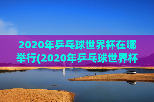 2020年乒乓球世界杯在哪举行(2020年乒乓球世界杯在哪举行的)