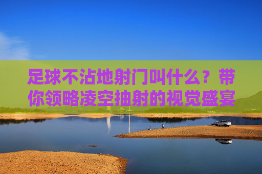 足球不沾地射门叫什么?带你领略凌空抽射的视觉盛宴