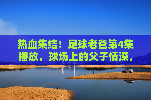 热血集结!足球老爸第4集播放,球场上的父子情深,燃爆了!