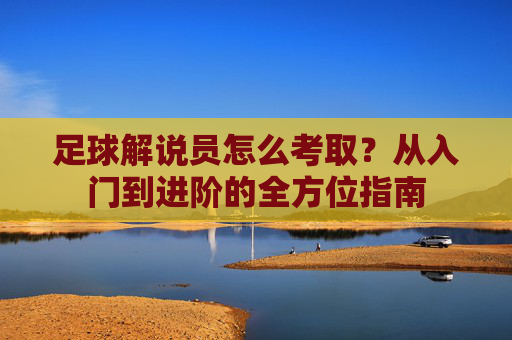 足球解说员怎么考取?从入门到进阶的全方位指南